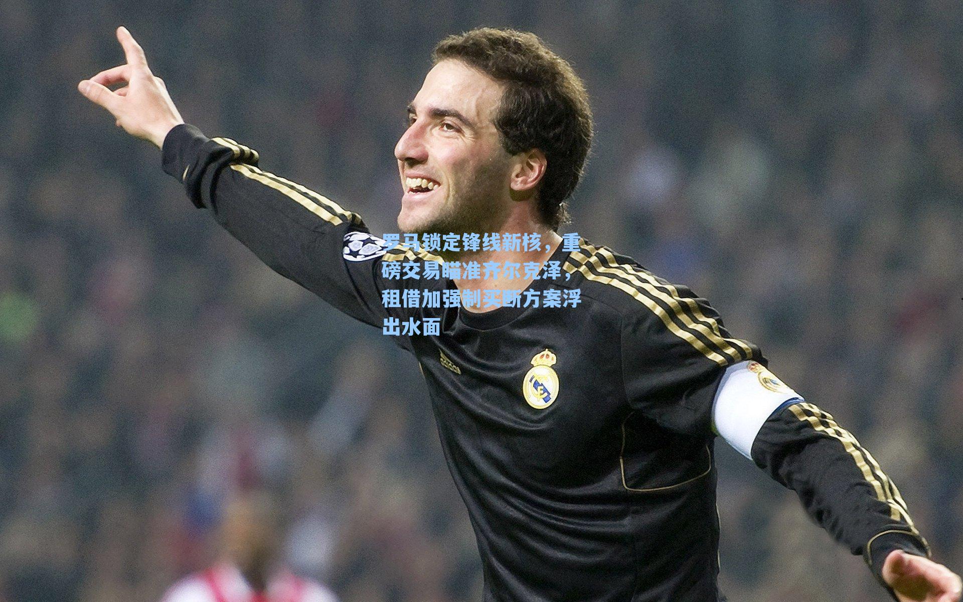 罗马锁定锋线新核，重磅交易瞄准齐尔克泽，租借加强制买断方案浮出水面