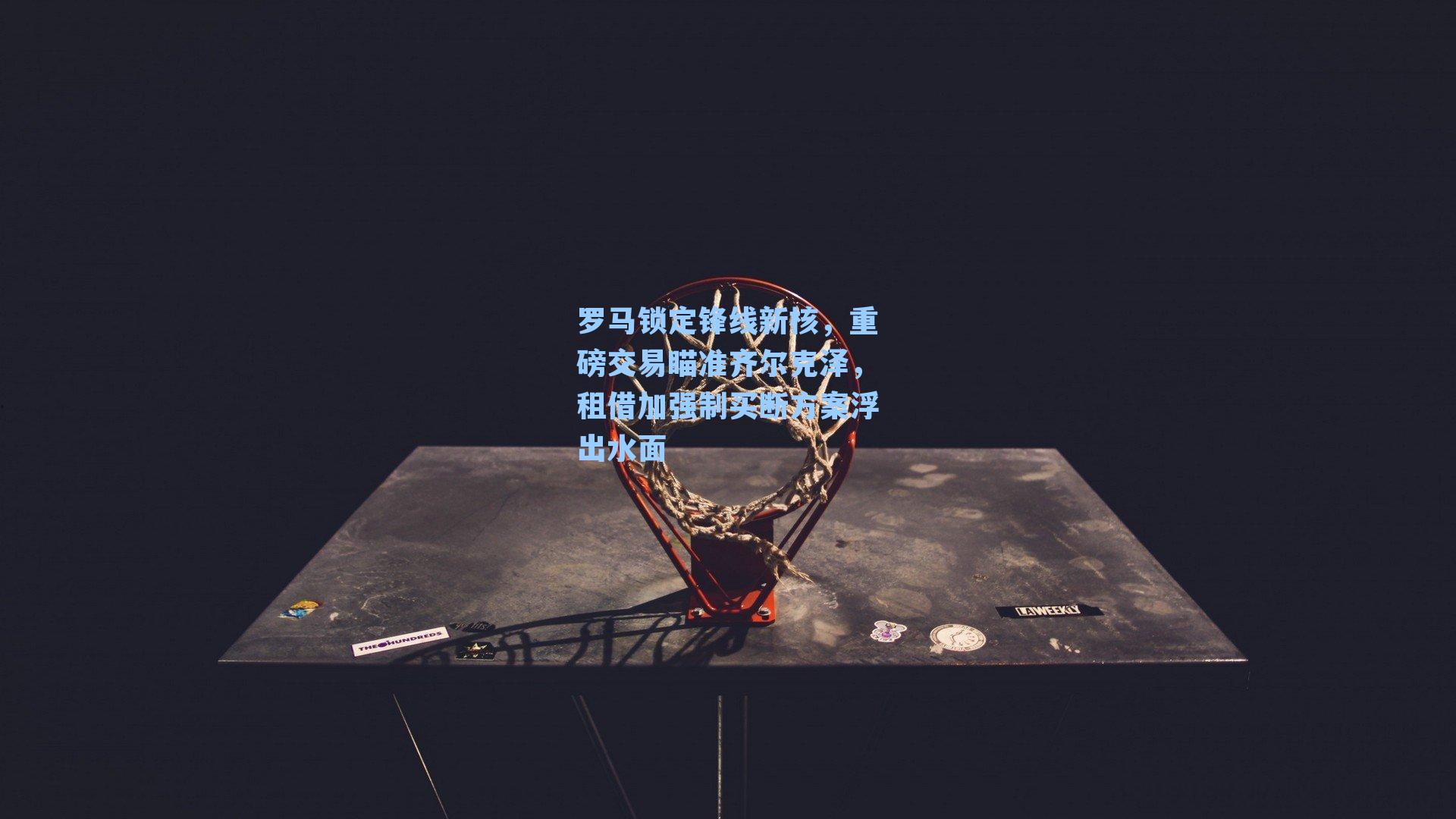 罗马锁定锋线新核，重磅交易瞄准齐尔克泽，租借加强制买断方案浮出水面