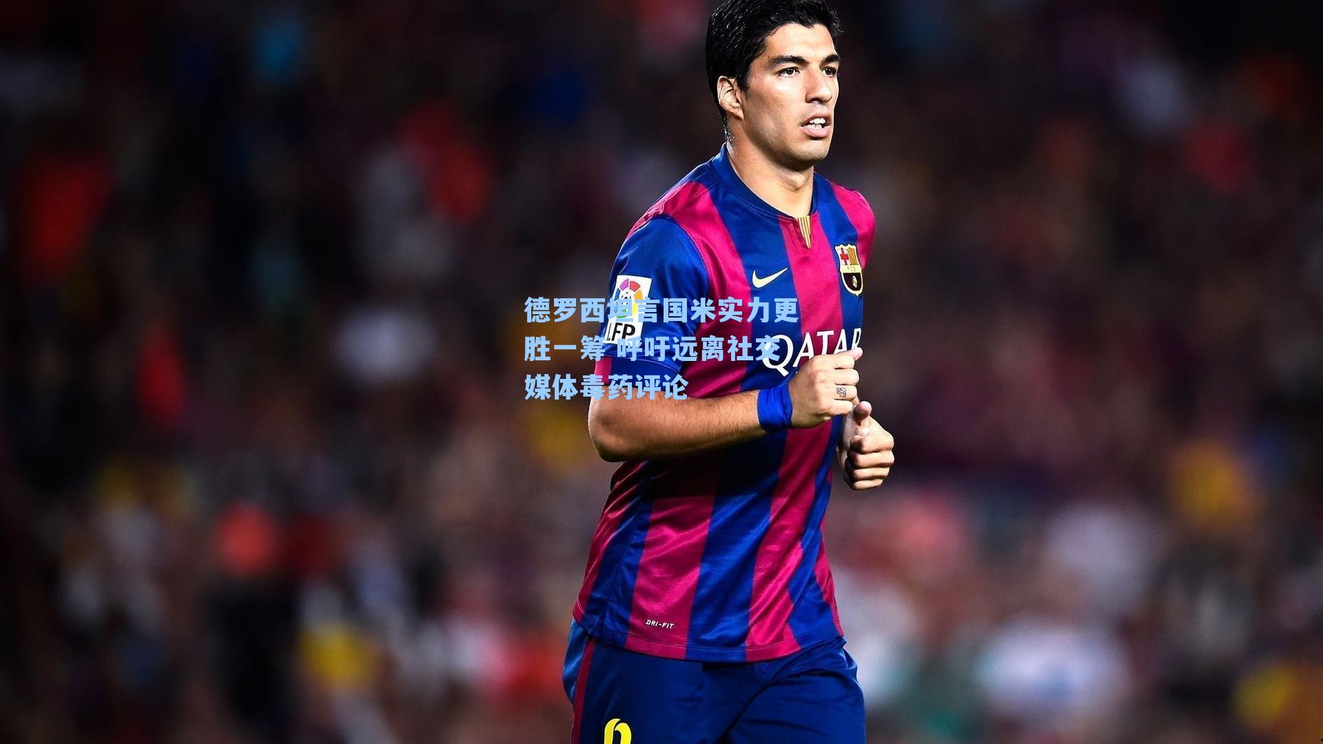 德罗西坦言国米实力更胜一筹 呼吁远离社交媒体毒药评论
